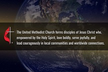 The Council of Bishops and Connectional Table have collaborated in developing a new vision statement for the denomination: The United Methodist Church forms disciples of Jesus Christ who, empowered by the Holy Spirit, love boldly, serve joyfully, and lead courageously in local communities and worldwide connections. Earth image by NASA Space Observatory; graphic by Laurens Glass, UM News. The Council of Bishops and Connectional Table have collaborated in developing a new vision statement for the denomination: The United Methodist Church forms disciples of Jesus Christ who, empowered by the Holy Spirit, love boldly, serve joyfully, and lead courageously in local communities and worldwide connections. Earth image by NASA Space Observatory; graphic by Laurens Glass, UM News.